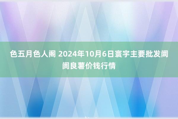 色五月色人阁 2024年10月6日寰宇主要批发阛阓良薯价钱行情