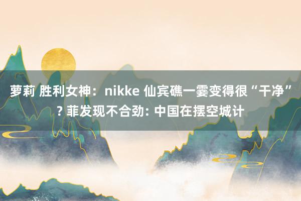 萝莉 胜利女神：nikke 仙宾礁一霎变得很“干净”? 菲发现不合劲: 中国在摆空城计