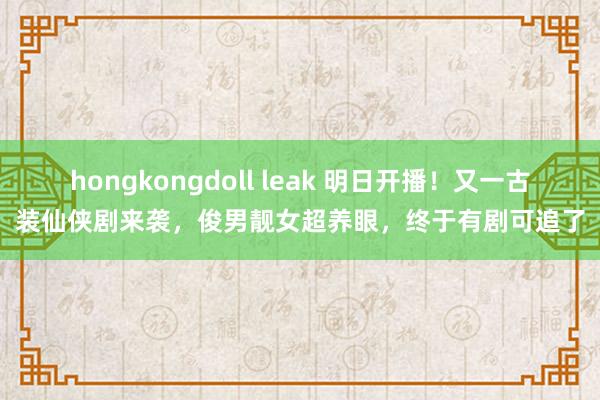 hongkongdoll leak 明日开播！又一古装仙侠剧来袭，俊男靓女超养眼，终于有剧可追了