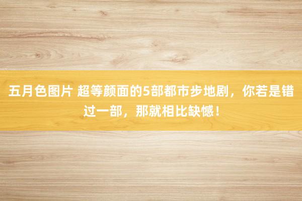 五月色图片 超等颜面的5部都市步地剧，你若是错过一部，那就相比缺憾！