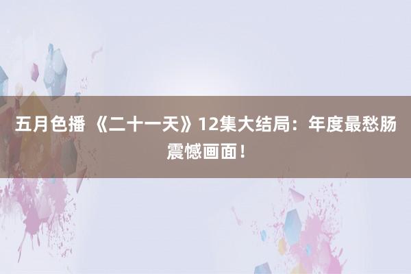 五月色播 《二十一天》12集大结局：年度最愁肠震憾画面！