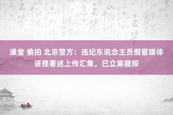 澡堂 偷拍 北京警方：违纪东说念主员假冒媒体诬捏著述上传汇集，已立案窥探