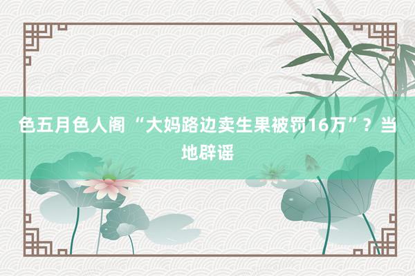 色五月色人阁 “大妈路边卖生果被罚16万”？当地辟谣