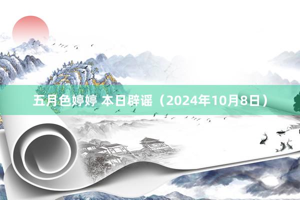 五月色婷婷 本日辟谣（2024年10月8日）