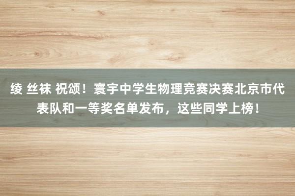 绫 丝袜 祝颂！寰宇中学生物理竞赛决赛北京市代表队和一等奖名单发布，这些同学上榜！