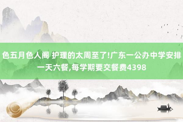 色五月色人阁 护理的太周至了!广东一公办中学安排一天六餐，每学期要交餐费4398