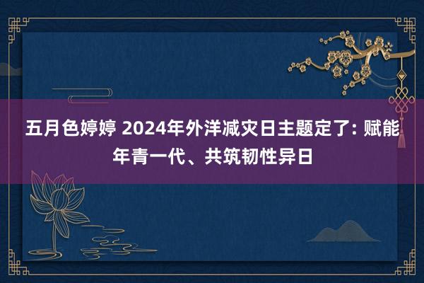 五月色婷婷 2024年外洋减灾日主题定了: 赋能年青一代、共筑韧性异日