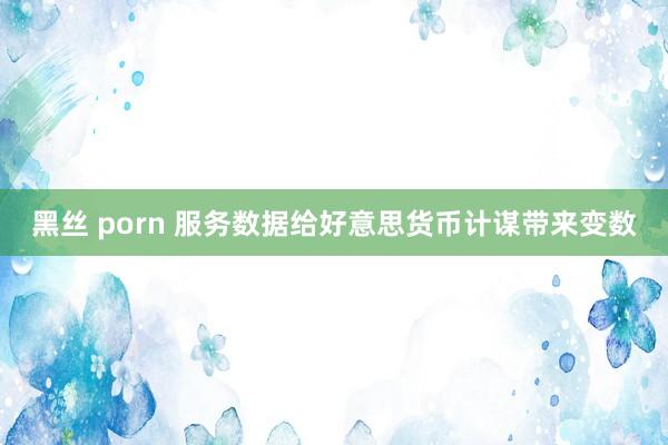 黑丝 porn 服务数据给好意思货币计谋带来变数