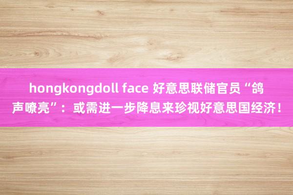 hongkongdoll face 好意思联储官员“鸽声嘹亮”：或需进一步降息来珍视好意思国经济！