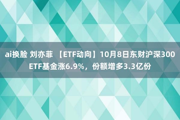 ai换脸 刘亦菲 【ETF动向】10月8日东财沪深300ETF基金涨6.9%，份额增多3.3亿份