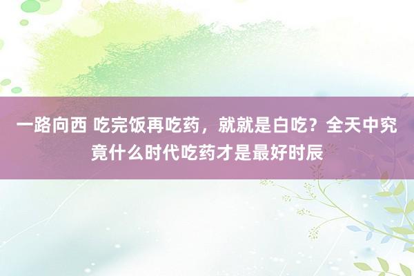 一路向西 吃完饭再吃药，就就是白吃？全天中究竟什么时代吃药才是最好时辰