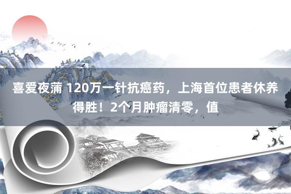 喜爱夜蒲 120万一针抗癌药，上海首位患者休养得胜！2个月肿瘤清零，值