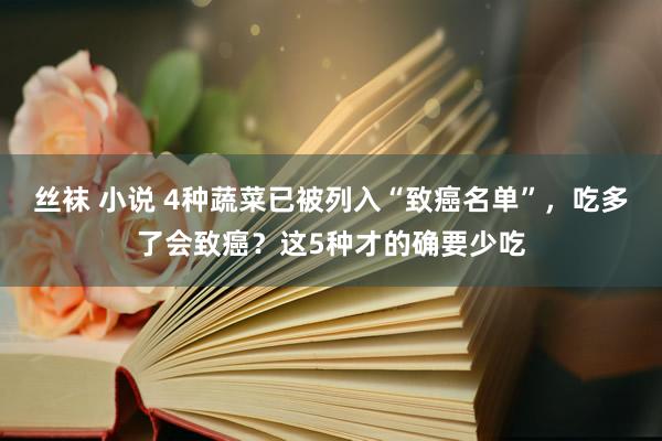 丝袜 小说 4种蔬菜已被列入“致癌名单”，吃多了会致癌？这5种才的确要少吃