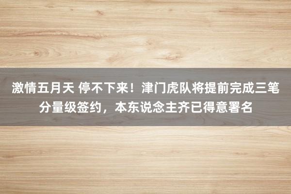 激情五月天 停不下来！津门虎队将提前完成三笔分量级签约，本东说念主齐已得意署名