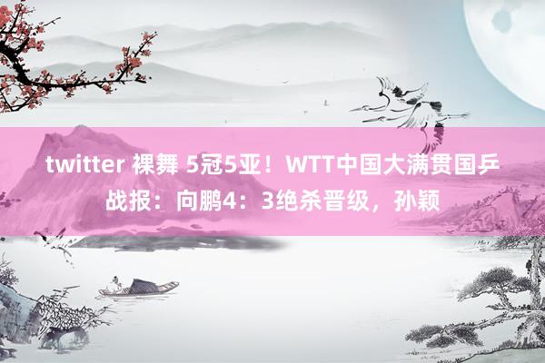 twitter 裸舞 5冠5亚！WTT中国大满贯国乒战报：向鹏4：3绝杀晋级，孙颖