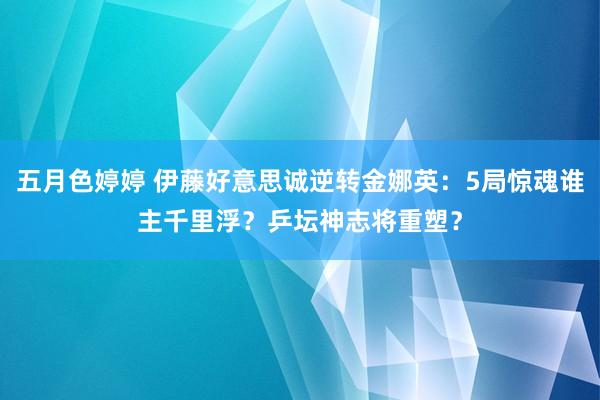 五月色婷婷 伊藤好意思诚逆转金娜英：5局惊魂谁主千里浮？乒坛神志将重塑？