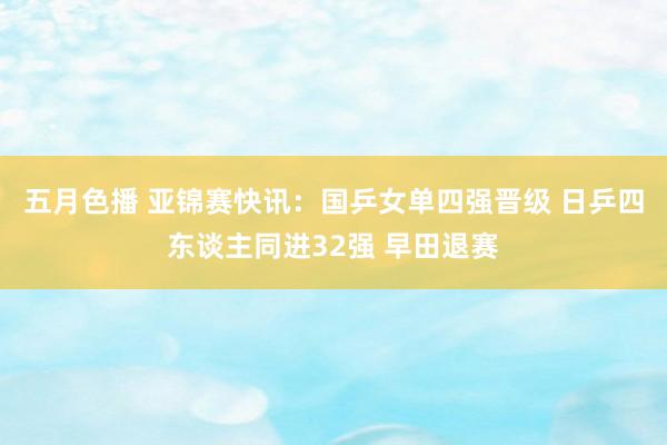 五月色播 亚锦赛快讯：国乒女单四强晋级 日乒四东谈主同进32强 早田退赛