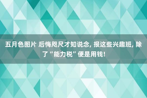 五月色图片 后悔咫尺才知说念， 报这些兴趣班， 除了“能力税”便是用钱!