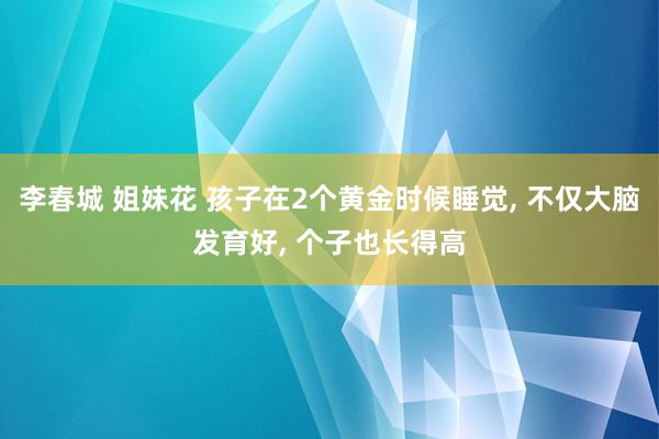 李春城 姐妹花 孩子在2个黄金时候睡觉， 不仅大脑发育好， 个子也长得高