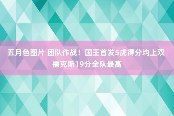 五月色图片 团队作战！国王首发5虎得分均上双 福克斯19分全队最高