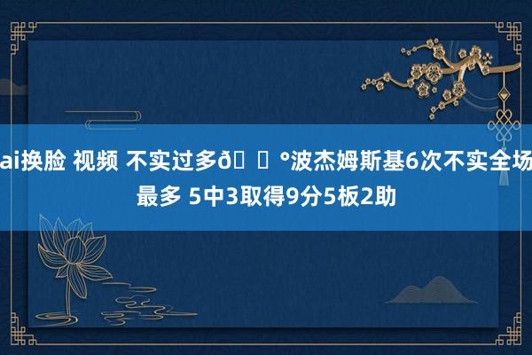 ai换脸 视频 不实过多😰波杰姆斯基6次不实全场最多 5中3取得9分5板2助