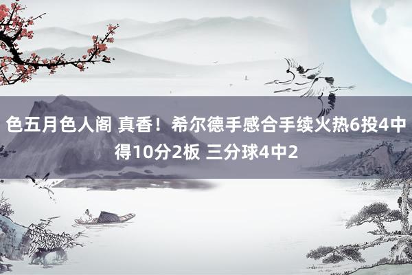 色五月色人阁 真香！希尔德手感合手续火热6投4中得10分2板 三分球4中2