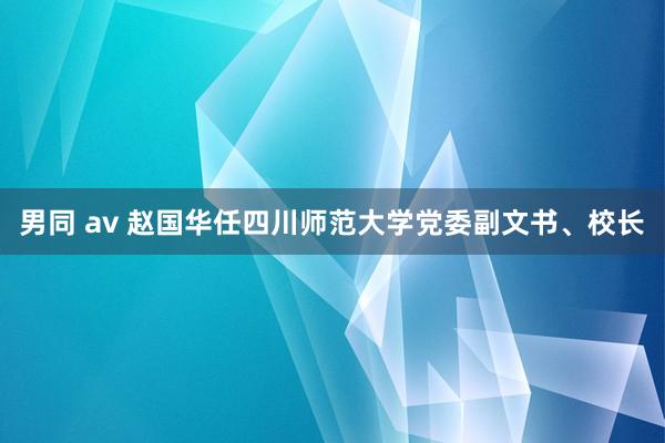 男同 av 赵国华任四川师范大学党委副文书、校长