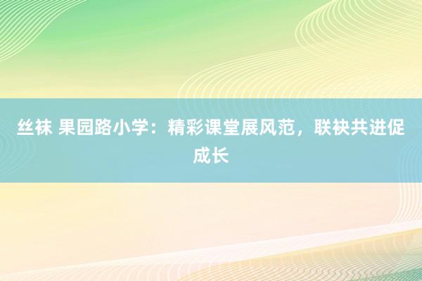 丝袜 果园路小学：精彩课堂展风范，联袂共进促成长