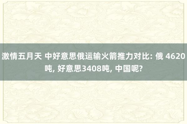 激情五月天 中好意思俄运输火箭推力对比: 俄 4620吨， 好意思3408吨， 中国呢?