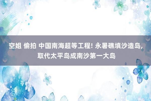 空姐 偷拍 中国南海超等工程! 永暑礁填沙造岛， 取代太平岛成南沙第一大岛