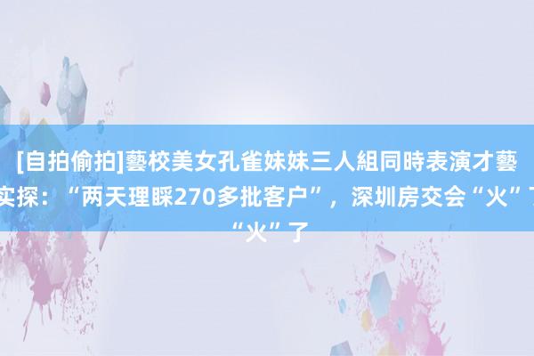 [自拍偷拍]藝校美女孔雀妹妹三人組同時表演才藝 实探：“两天理睬270多批客户”，深圳房交会“火”了