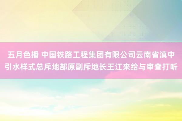 五月色播 中国铁路工程集团有限公司云南省滇中引水样式总斥地部原副斥地长王江来给与审查打听