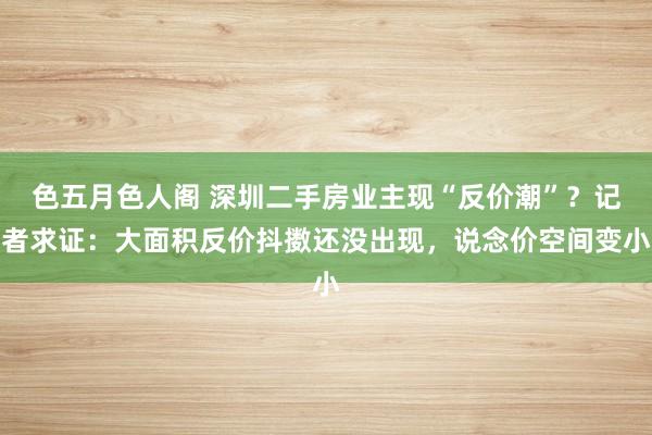 色五月色人阁 深圳二手房业主现“反价潮”？记者求证：大面积反价抖擞还没出现，说念价空间变小