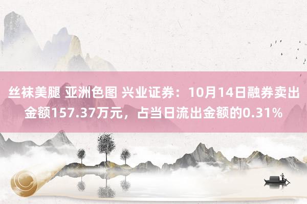 丝袜美腿 亚洲色图 兴业证券：10月14日融券卖出金额157.37万元，占当日流出金额的0.31%