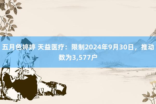 五月色婷婷 天益医疗：限制2024年9月30日，推动数为3，577户