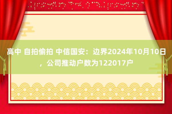 高中 自拍偷拍 中信国安：边界2024年10月10日，公司推动户数为122017户