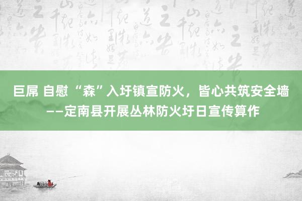 巨屌 自慰 “森”入圩镇宣防火，皆心共筑安全墙 ——定南县开展丛林防火圩日宣传算作