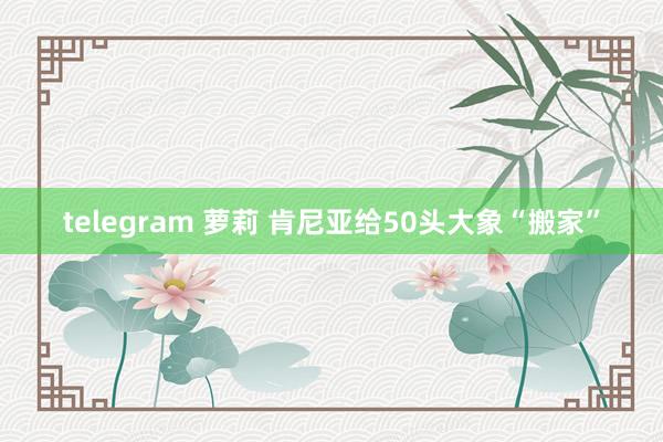 telegram 萝莉 肯尼亚给50头大象“搬家”