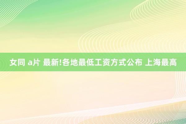 女同 a片 最新!各地最低工资方式公布 上海最高