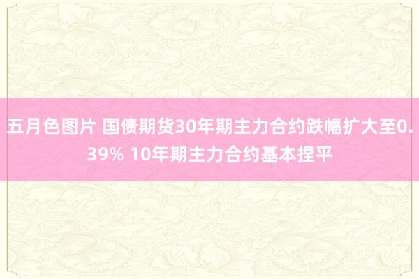 五月色图片 国债期货30年期主力合约跌幅扩大至0.39% 10年期主力合约基本捏平