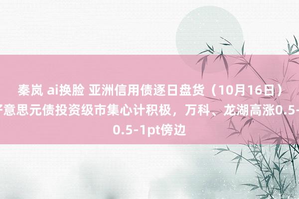 秦岚 ai换脸 亚洲信用债逐日盘货（10月16日）：中资好意思元债投资级市集心计积极，万科、龙湖高涨0.5-1pt傍边