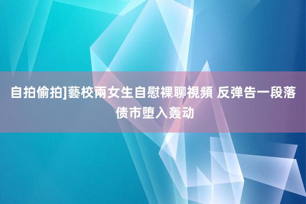 自拍偷拍]藝校兩女生自慰裸聊視頻 反弹告一段落 债市堕入轰动