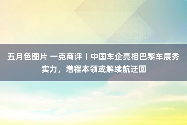 五月色图片 一克商评丨中国车企亮相巴黎车展秀实力，增程本领或解续航迂回