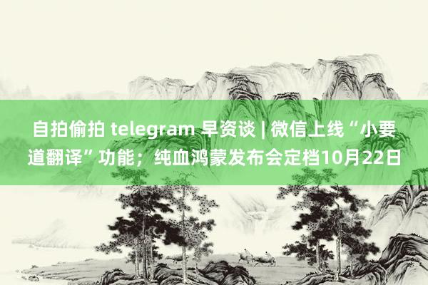 自拍偷拍 telegram 早资谈 | 微信上线“小要道翻译”功能；纯血鸿蒙发布会定档10月22日