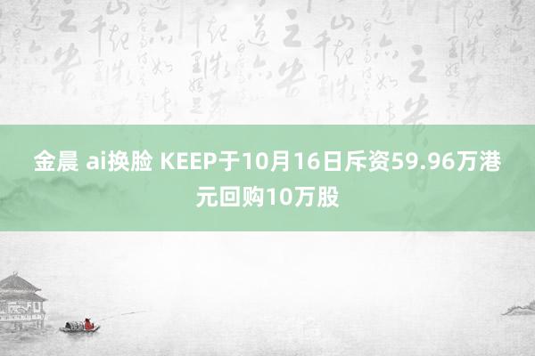 金晨 ai换脸 KEEP于10月16日斥资59.96万港元回购10万股