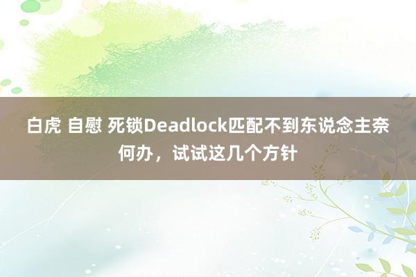 白虎 自慰 死锁Deadlock匹配不到东说念主奈何办，试试这几个方针