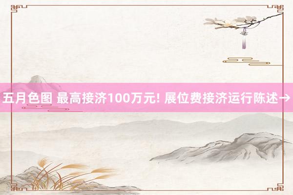 五月色图 最高接济100万元! 展位费接济运行陈述→