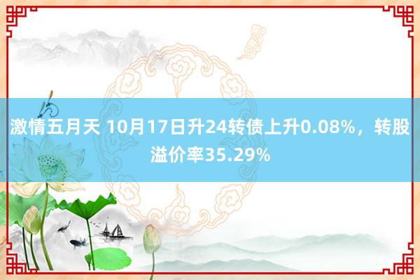 激情五月天 10月17日升24转债上升0.08%，转股溢价率35.29%