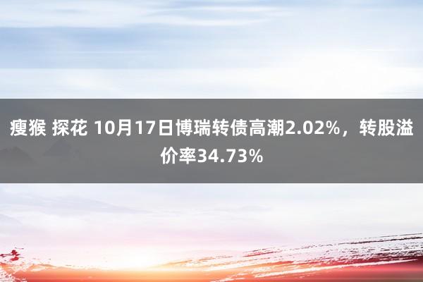 瘦猴 探花 10月17日博瑞转债高潮2.02%，转股溢价率34.73%