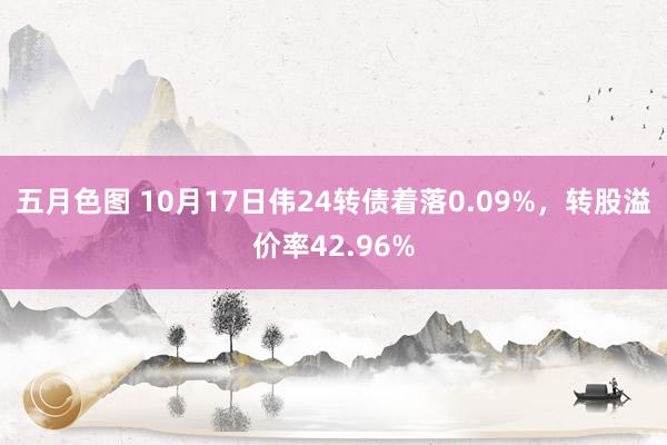 五月色图 10月17日伟24转债着落0.09%，转股溢价率42.96%